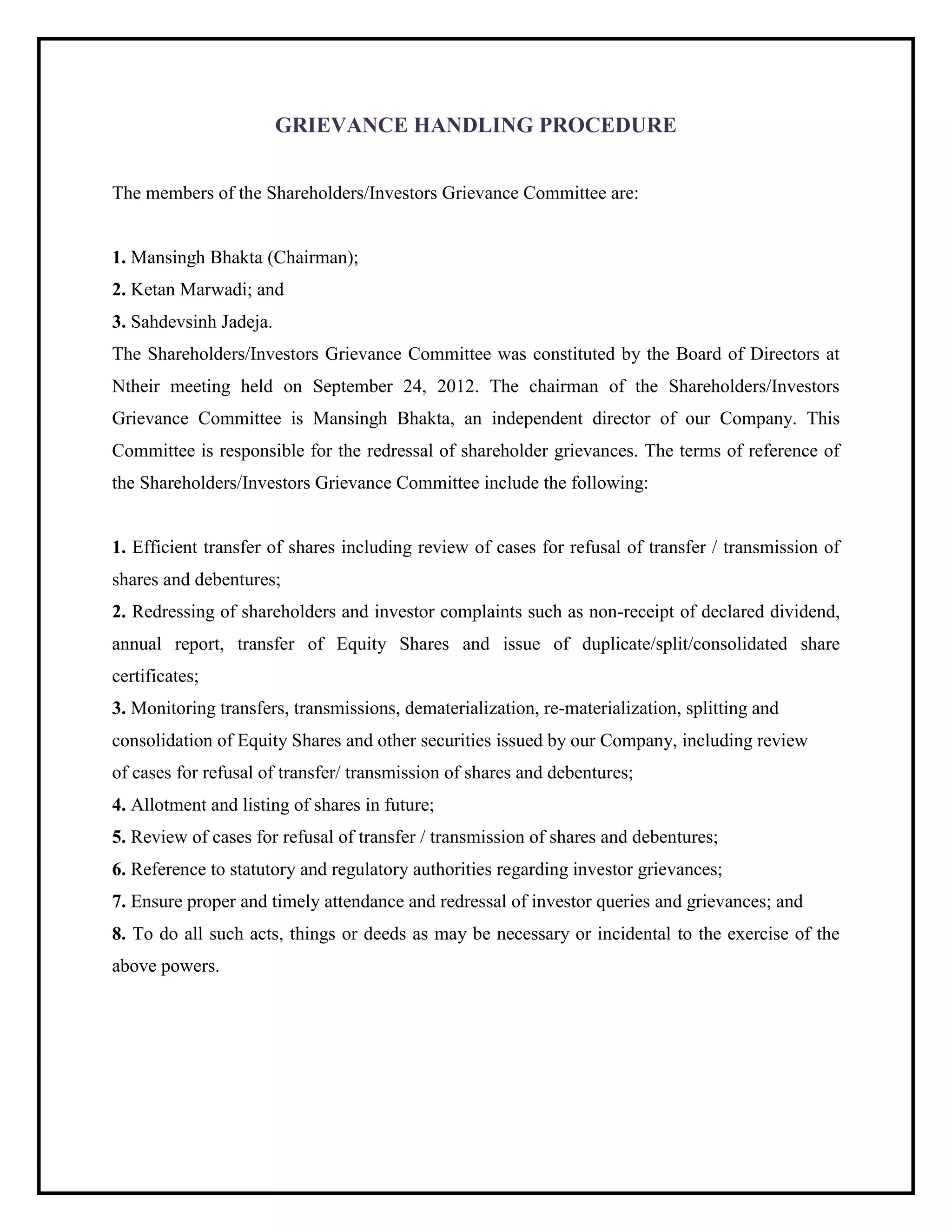 GRIEVANCE HANDLING PROCEDURE
The members of the Shareholders/Investors Grievance Committee are:
1. Mansingh Bhakta (Chairman);
2. Ketan Marwadi; and
3. Sahdevsinh Jadeja.
The Shareholders/Investors Grievance Committee was constituted by the Board of Directors at
Ntheir meeting held on September 24, 2012. The chairman of the Shareholders/Investors
Grievance Committee is Mansingh Bhakta, an independent director of our Company. This
Committee is responsible for the redressal of shareholder grievances. The terms of reference of
the Shareholders/Investors Grievance Committee include the following:
1. Efficient transfer of shares including review of cases for refusal of transfer / transmission of
shares and debentures;
2. Redressing of shareholders and investor complaints such as non-receipt of declared dividend,
annual report, transfer of Equity Shares and issue of duplicate/split/consolidated share
certificates;
3. Monitoring transfers, transmissions, dematerialization, re-materialization, splitting and
consolidation of Equity Shares and other securities issued by our Company, including review
of cases for refusal of transfer/ transmission of shares and debentures;
4. Allotment and listing of shares in future;
5. Review of cases for refusal of transfer / transmission of shares and debentures;
6. Reference to statutory and regulatory authorities regarding investor grievances;
7. Ensure proper and timely attendance and redressal of investor queries and grievances; and
8. To do all such acts, things or deeds as may be necessary or incidental to the exercise of the
above powers.
 