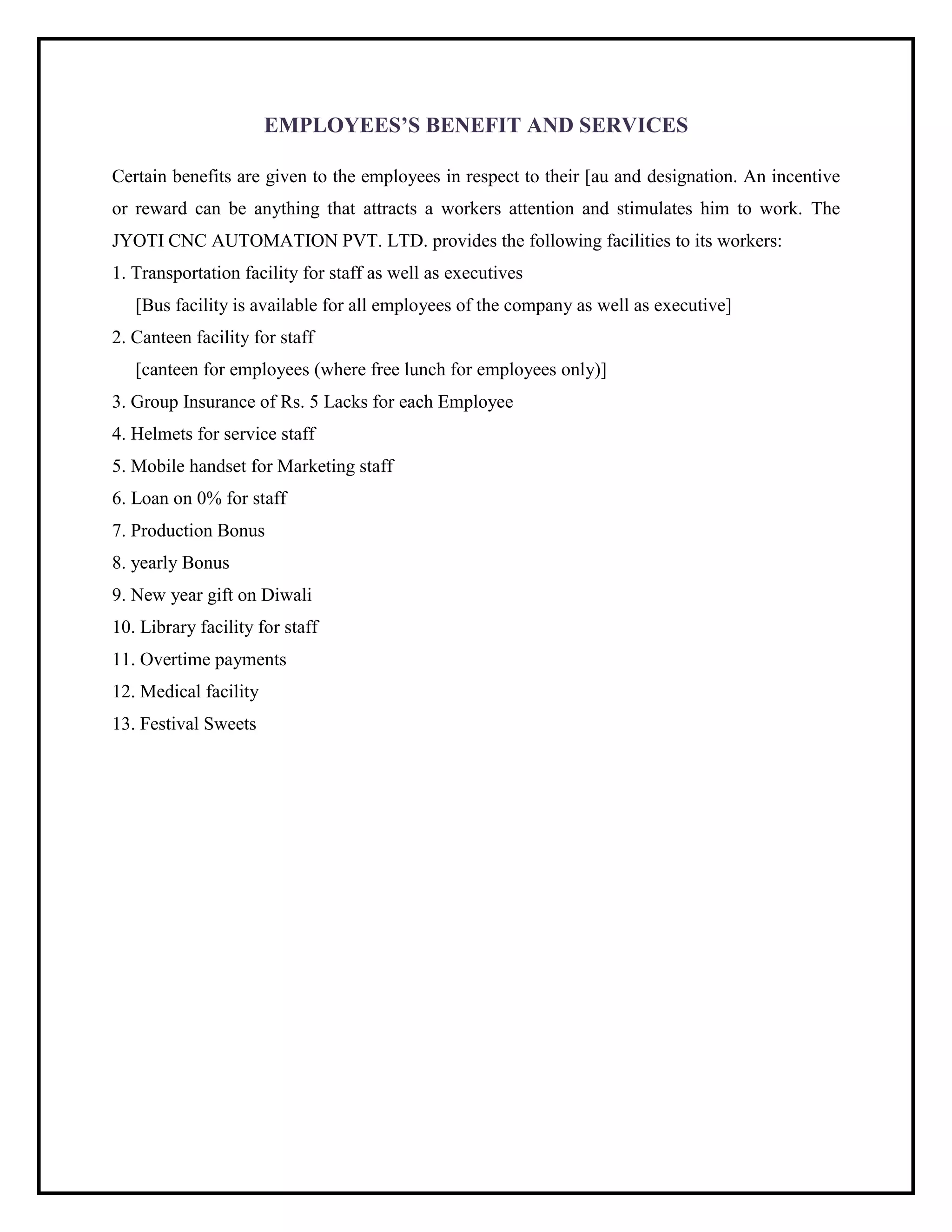EMPLOYEES‟S BENEFIT AND SERVICES
Certain benefits are given to the employees in respect to their [au and designation. An incentive
or reward can be anything that attracts a workers attention and stimulates him to work. The
JYOTI CNC AUTOMATION PVT. LTD. provides the following facilities to its workers:
1. Transportation facility for staff as well as executives
[Bus facility is available for all employees of the company as well as executive]
2. Canteen facility for staff
[canteen for employees (where free lunch for employees only)]
3. Group Insurance of Rs. 5 Lacks for each Employee
4. Helmets for service staff
5. Mobile handset for Marketing staff
6. Loan on 0% for staff
7. Production Bonus
8. yearly Bonus
9. New year gift on Diwali
10. Library facility for staff
11. Overtime payments
12. Medical facility
13. Festival Sweets
 