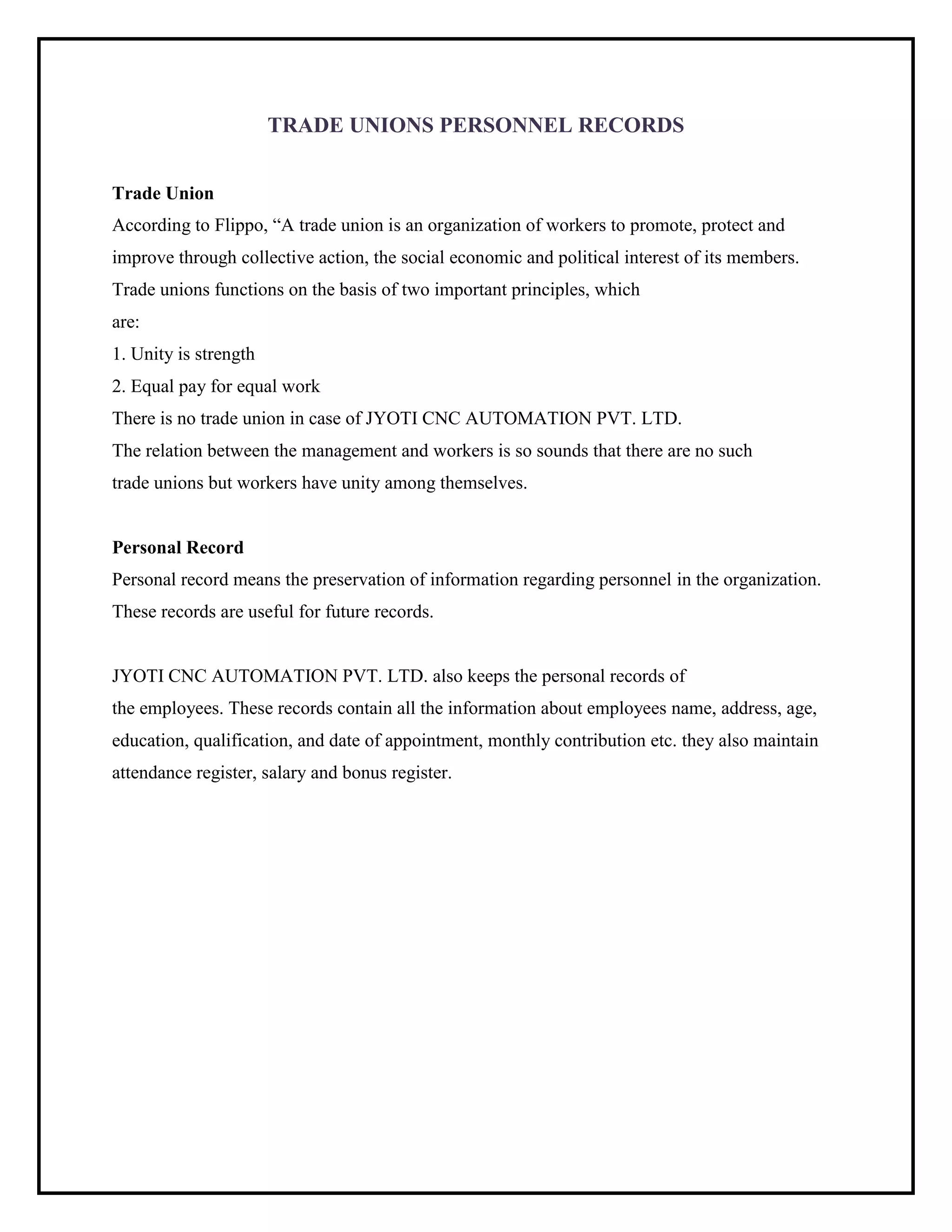 TRADE UNIONS PERSONNEL RECORDS
Trade Union
According to Flippo, “A trade union is an organization of workers to promote, protect and
improve through collective action, the social economic and political interest of its members.
Trade unions functions on the basis of two important principles, which
are:
1. Unity is strength
2. Equal pay for equal work
There is no trade union in case of JYOTI CNC AUTOMATION PVT. LTD.
The relation between the management and workers is so sounds that there are no such
trade unions but workers have unity among themselves.
Personal Record
Personal record means the preservation of information regarding personnel in the organization.
These records are useful for future records.
JYOTI CNC AUTOMATION PVT. LTD. also keeps the personal records of
the employees. These records contain all the information about employees name, address, age,
education, qualification, and date of appointment, monthly contribution etc. they also maintain
attendance register, salary and bonus register.
 