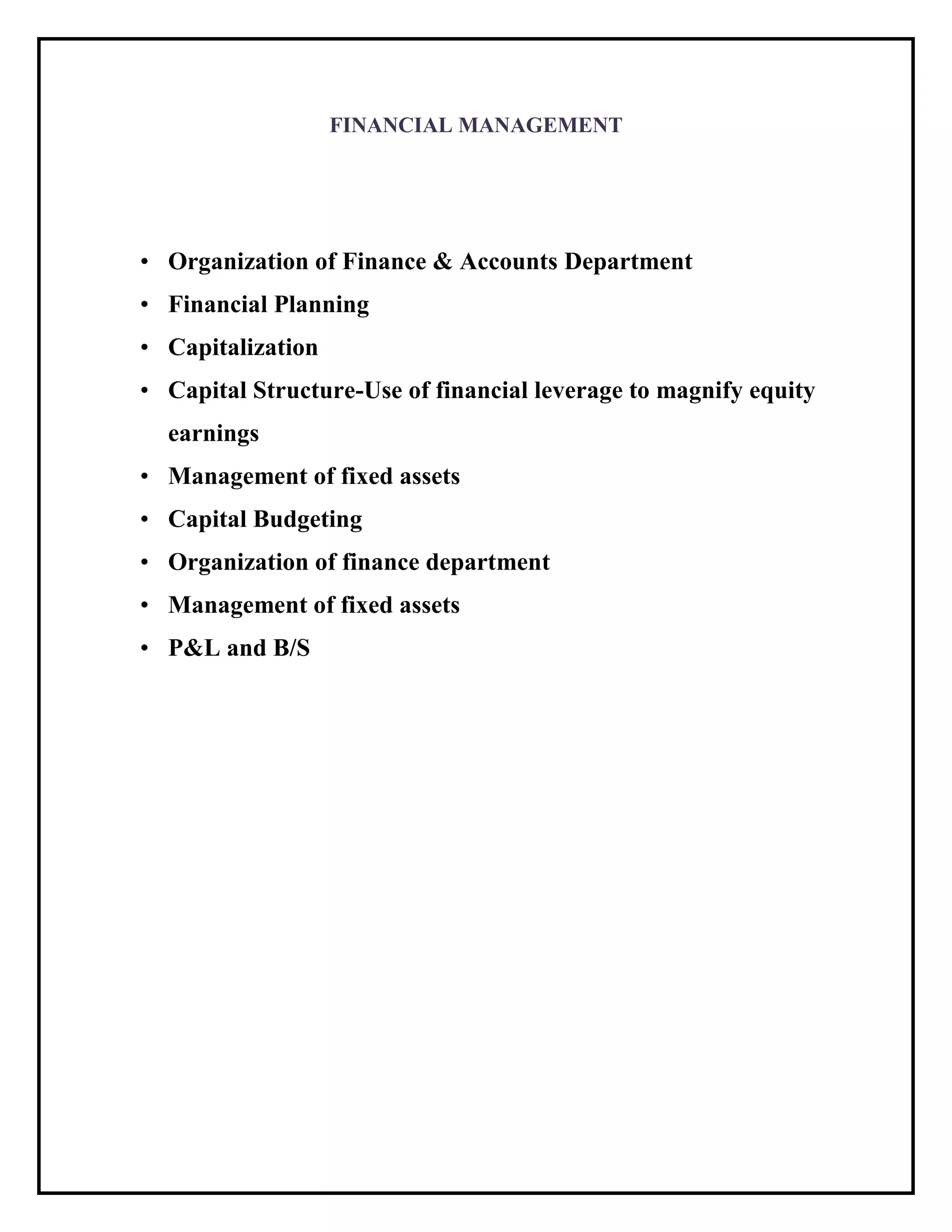 FINANCIAL MANAGEMENT
• Organization of Finance & Accounts Department
• Financial Planning
• Capitalization
• Capital Structure-Use of financial leverage to magnify equity
earnings
• Management of fixed assets
• Capital Budgeting
• Organization of finance department
• Management of fixed assets
• P&L and B/S
 