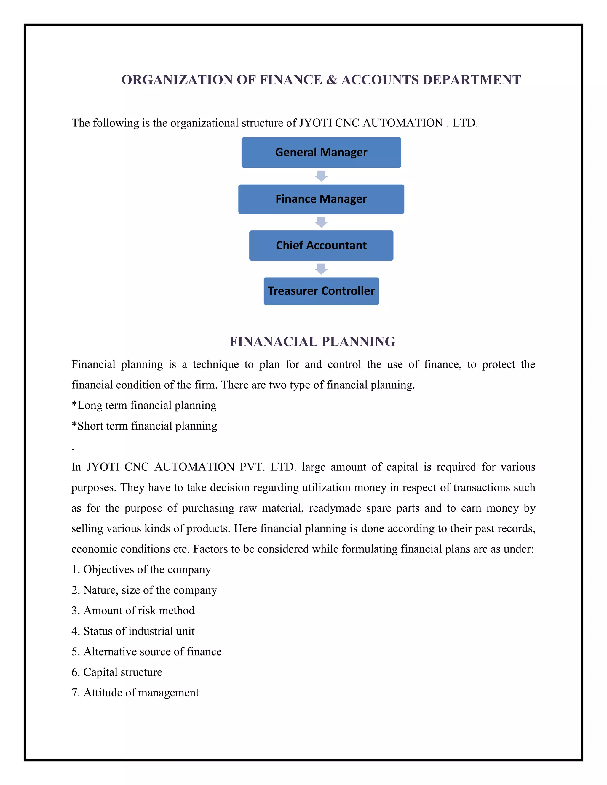 ORGANIZATION OF FINANCE & ACCOUNTS DEPARTMENT
The following is the organizational structure of JYOTI CNC AUTOMATION . LTD.
FINANACIAL PLANNING
Financial planning is a technique to plan for and control the use of finance, to protect the
financial condition of the firm. There are two type of financial planning.
*Long term financial planning
*Short term financial planning
.
In JYOTI CNC AUTOMATION PVT. LTD. large amount of capital is required for various
purposes. They have to take decision regarding utilization money in respect of transactions such
as for the purpose of purchasing raw material, readymade spare parts and to earn money by
selling various kinds of products. Here financial planning is done according to their past records,
economic conditions etc. Factors to be considered while formulating financial plans are as under:
1. Objectives of the company
2. Nature, size of the company
3. Amount of risk method
4. Status of industrial unit
5. Alternative source of finance
6. Capital structure
7. Attitude of management
General Manager
Finance Manager
Chief Accountant
Treasurer Controller
 