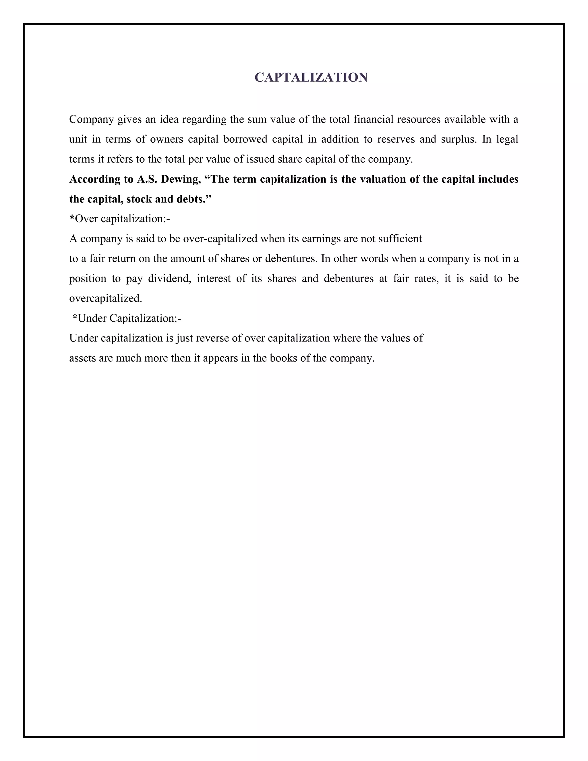 CAPTALIZATION
Company gives an idea regarding the sum value of the total financial resources available with a
unit in terms of owners capital borrowed capital in addition to reserves and surplus. In legal
terms it refers to the total per value of issued share capital of the company.
According to A.S. Dewing, “The term capitalization is the valuation of the capital includes
the capital, stock and debts.”
*Over capitalization:-
A company is said to be over-capitalized when its earnings are not sufficient
to a fair return on the amount of shares or debentures. In other words when a company is not in a
position to pay dividend, interest of its shares and debentures at fair rates, it is said to be
overcapitalized.
*Under Capitalization:-
Under capitalization is just reverse of over capitalization where the values of
assets are much more then it appears in the books of the company.
 