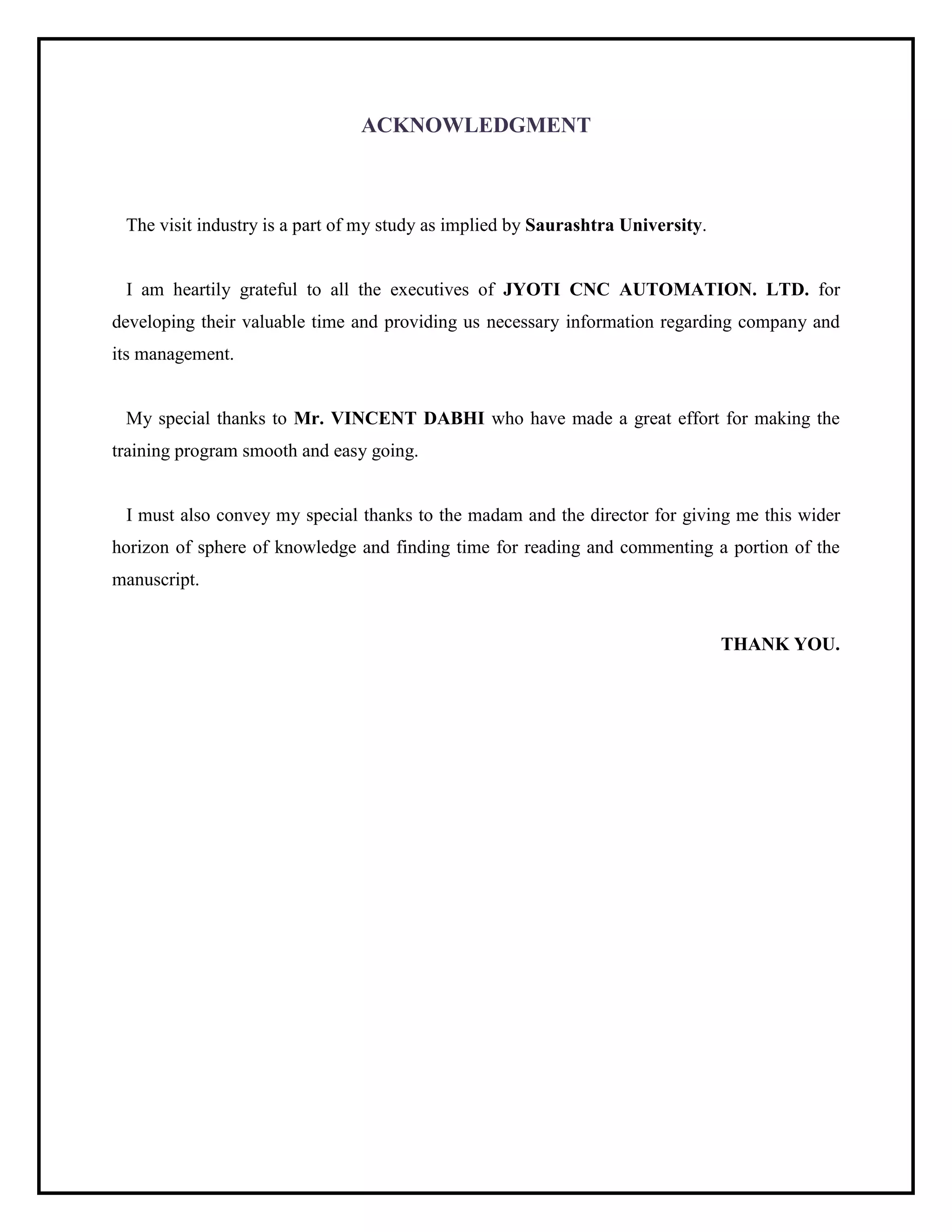 ACKNOWLEDGMENT
The visit industry is a part of my study as implied by Saurashtra University.
I am heartily grateful to all the executives of JYOTI CNC AUTOMATION. LTD. for
developing their valuable time and providing us necessary information regarding company and
its management.
My special thanks to Mr. VINCENT DABHI who have made a great effort for making the
training program smooth and easy going.
I must also convey my special thanks to the madam and the director for giving me this wider
horizon of sphere of knowledge and finding time for reading and commenting a portion of the
manuscript.
THANK YOU.
 