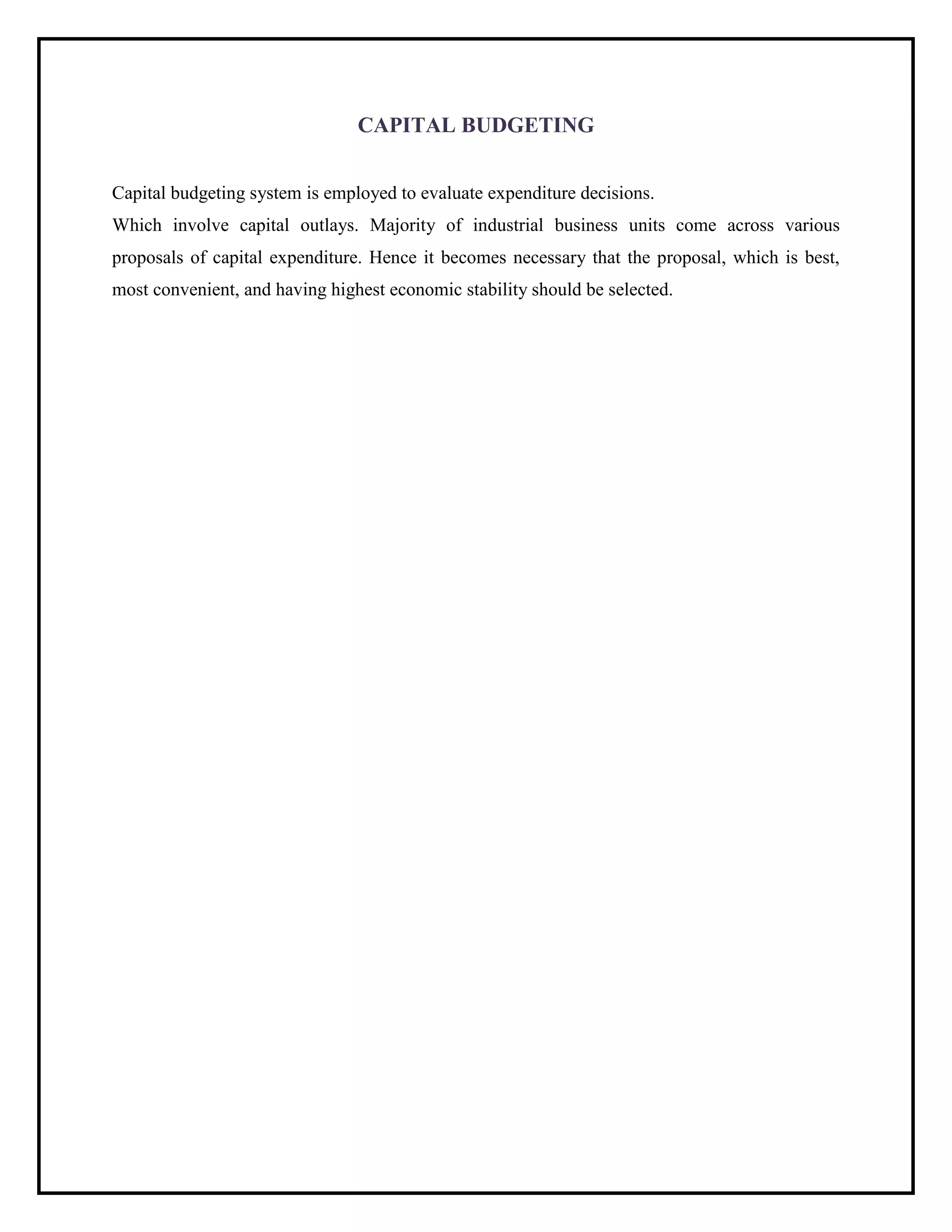 CAPITAL BUDGETING
Capital budgeting system is employed to evaluate expenditure decisions.
Which involve capital outlays. Majority of industrial business units come across various
proposals of capital expenditure. Hence it becomes necessary that the proposal, which is best,
most convenient, and having highest economic stability should be selected.
 