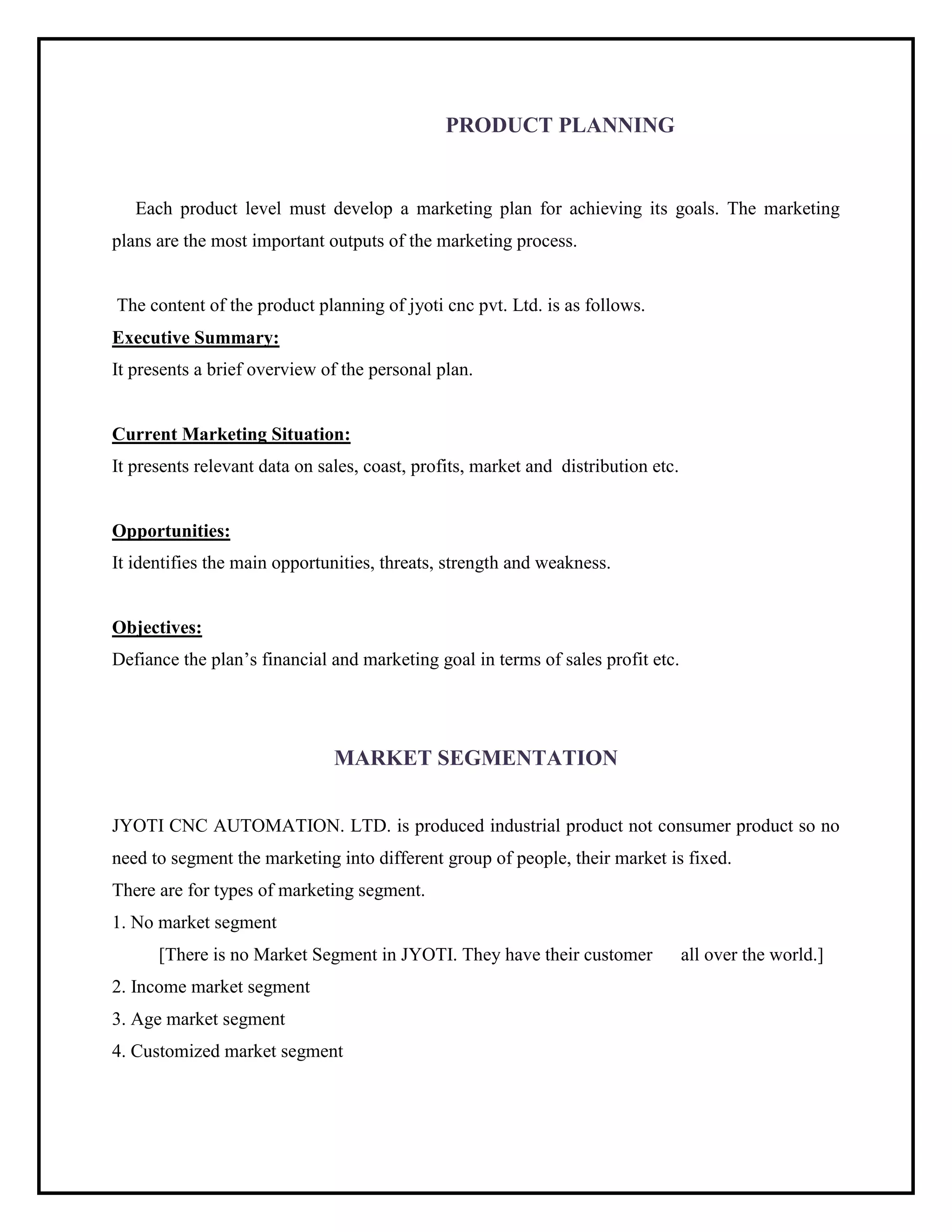 PRODUCT PLANNING
Each product level must develop a marketing plan for achieving its goals. The marketing
plans are the most important outputs of the marketing process.
The content of the product planning of jyoti cnc pvt. Ltd. is as follows.
Executive Summary:
It presents a brief overview of the personal plan.
Current Marketing Situation:
It presents relevant data on sales, coast, profits, market and distribution etc.
Opportunities:
It identifies the main opportunities, threats, strength and weakness.
Objectives:
Defiance the plan’s financial and marketing goal in terms of sales profit etc.
MARKET SEGMENTATION
JYOTI CNC AUTOMATION. LTD. is produced industrial product not consumer product so no
need to segment the marketing into different group of people, their market is fixed.
There are for types of marketing segment.
1. No market segment
[There is no Market Segment in JYOTI. They have their customer all over the world.]
2. Income market segment
3. Age market segment
4. Customized market segment
 