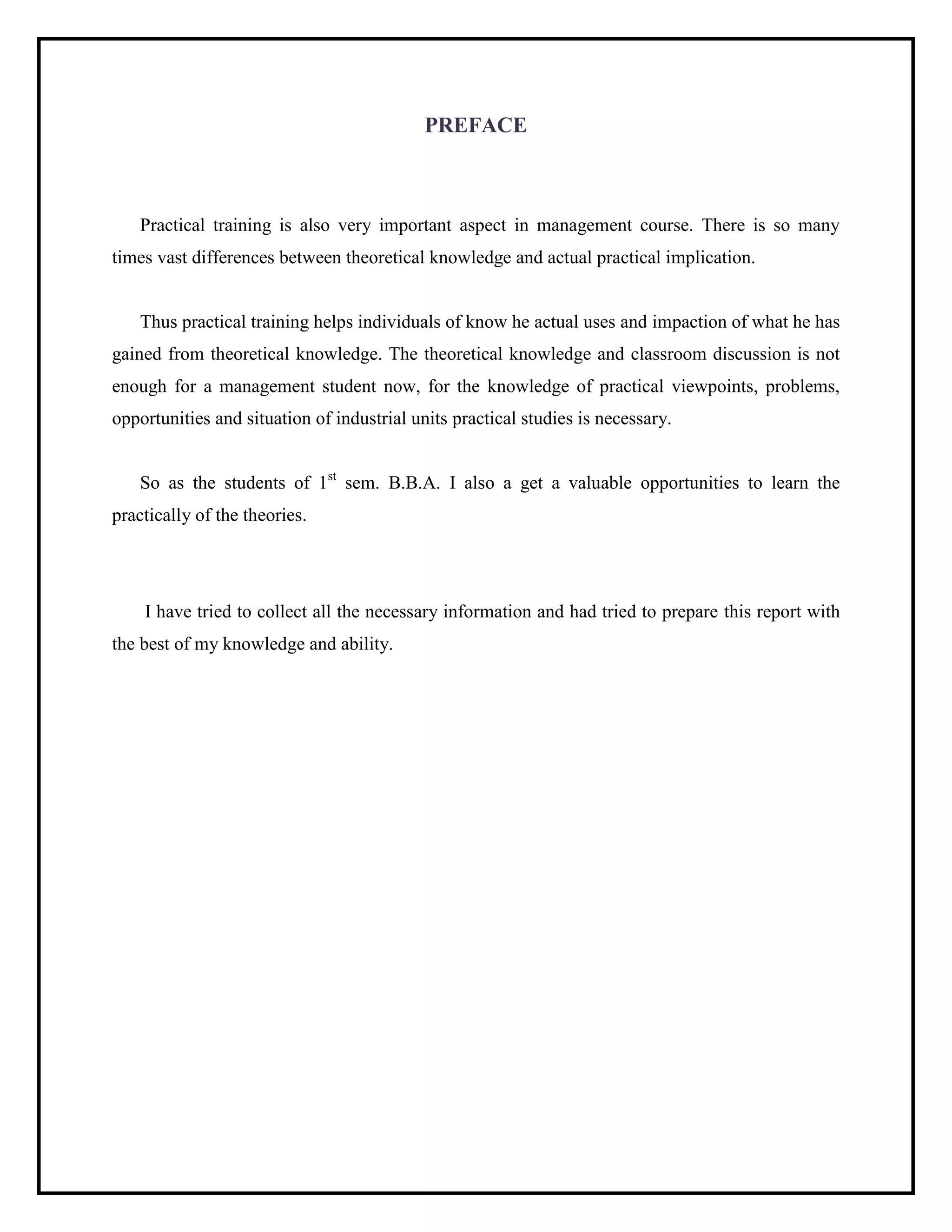 PREFACE
Practical training is also very important aspect in management course. There is so many
times vast differences between theoretical knowledge and actual practical implication.
Thus practical training helps individuals of know he actual uses and impaction of what he has
gained from theoretical knowledge. The theoretical knowledge and classroom discussion is not
enough for a management student now, for the knowledge of practical viewpoints, problems,
opportunities and situation of industrial units practical studies is necessary.
So as the students of 1st
sem. B.B.A. I also a get a valuable opportunities to learn the
practically of the theories.
I have tried to collect all the necessary information and had tried to prepare this report with
the best of my knowledge and ability.
 