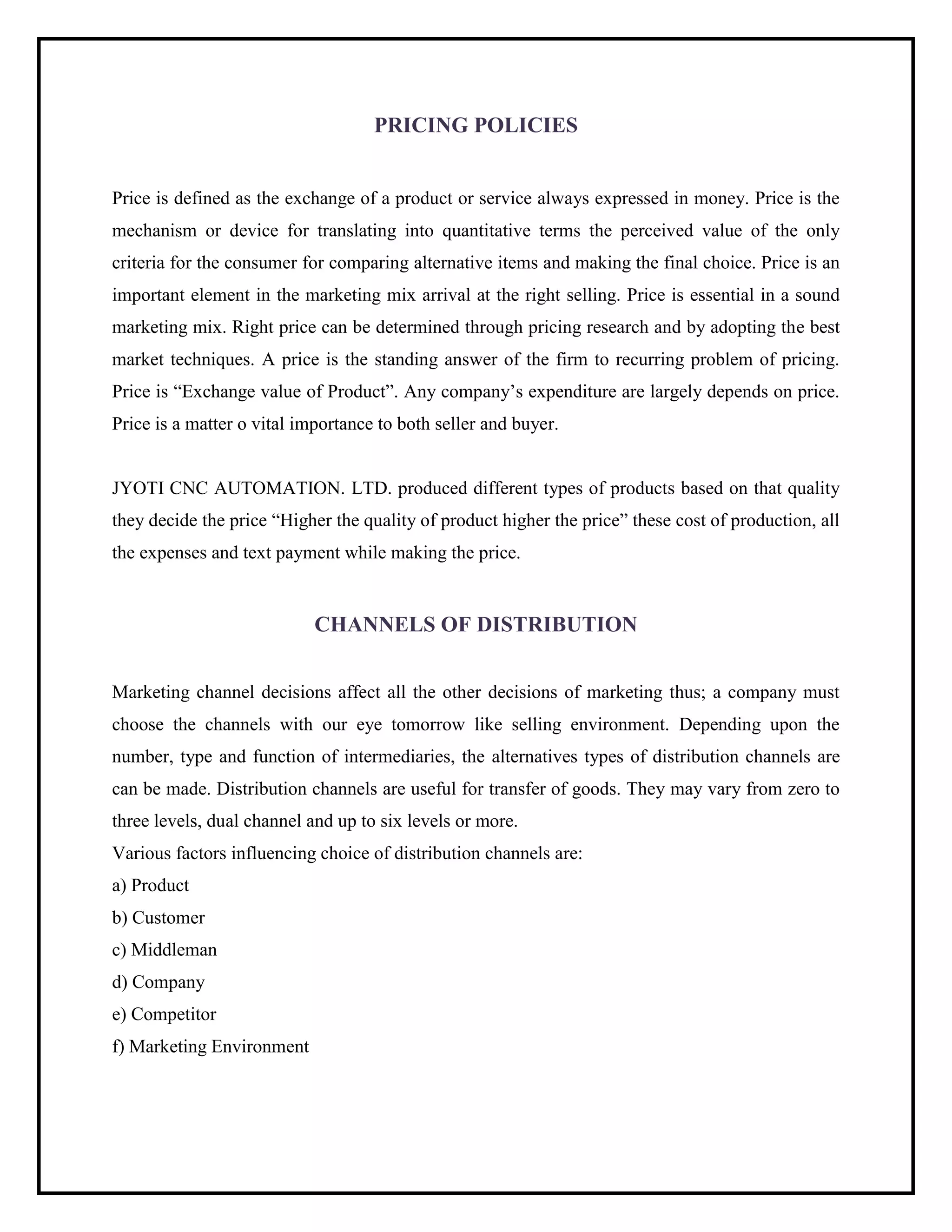 PRICING POLICIES
Price is defined as the exchange of a product or service always expressed in money. Price is the
mechanism or device for translating into quantitative terms the perceived value of the only
criteria for the consumer for comparing alternative items and making the final choice. Price is an
important element in the marketing mix arrival at the right selling. Price is essential in a sound
marketing mix. Right price can be determined through pricing research and by adopting the best
market techniques. A price is the standing answer of the firm to recurring problem of pricing.
Price is “Exchange value of Product”. Any company’s expenditure are largely depends on price.
Price is a matter o vital importance to both seller and buyer.
JYOTI CNC AUTOMATION. LTD. produced different types of products based on that quality
they decide the price “Higher the quality of product higher the price” these cost of production, all
the expenses and text payment while making the price.
CHANNELS OF DISTRIBUTION
Marketing channel decisions affect all the other decisions of marketing thus; a company must
choose the channels with our eye tomorrow like selling environment. Depending upon the
number, type and function of intermediaries, the alternatives types of distribution channels are
can be made. Distribution channels are useful for transfer of goods. They may vary from zero to
three levels, dual channel and up to six levels or more.
Various factors influencing choice of distribution channels are:
a) Product
b) Customer
c) Middleman
d) Company
e) Competitor
f) Marketing Environment
 