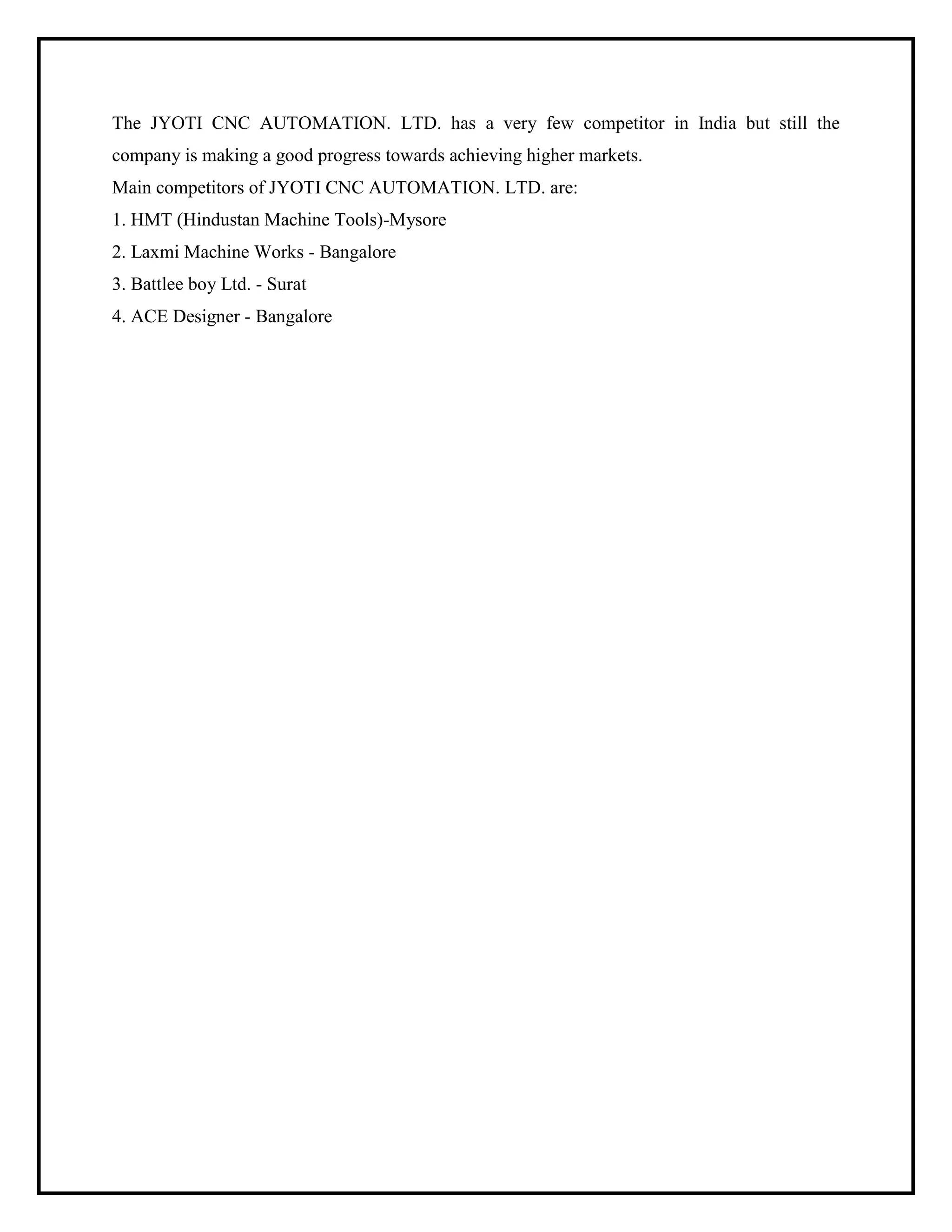 The JYOTI CNC AUTOMATION. LTD. has a very few competitor in India but still the
company is making a good progress towards achieving higher markets.
Main competitors of JYOTI CNC AUTOMATION. LTD. are:
1. HMT (Hindustan Machine Tools)-Mysore
2. Laxmi Machine Works - Bangalore
3. Battlee boy Ltd. - Surat
4. ACE Designer - Bangalore
 
