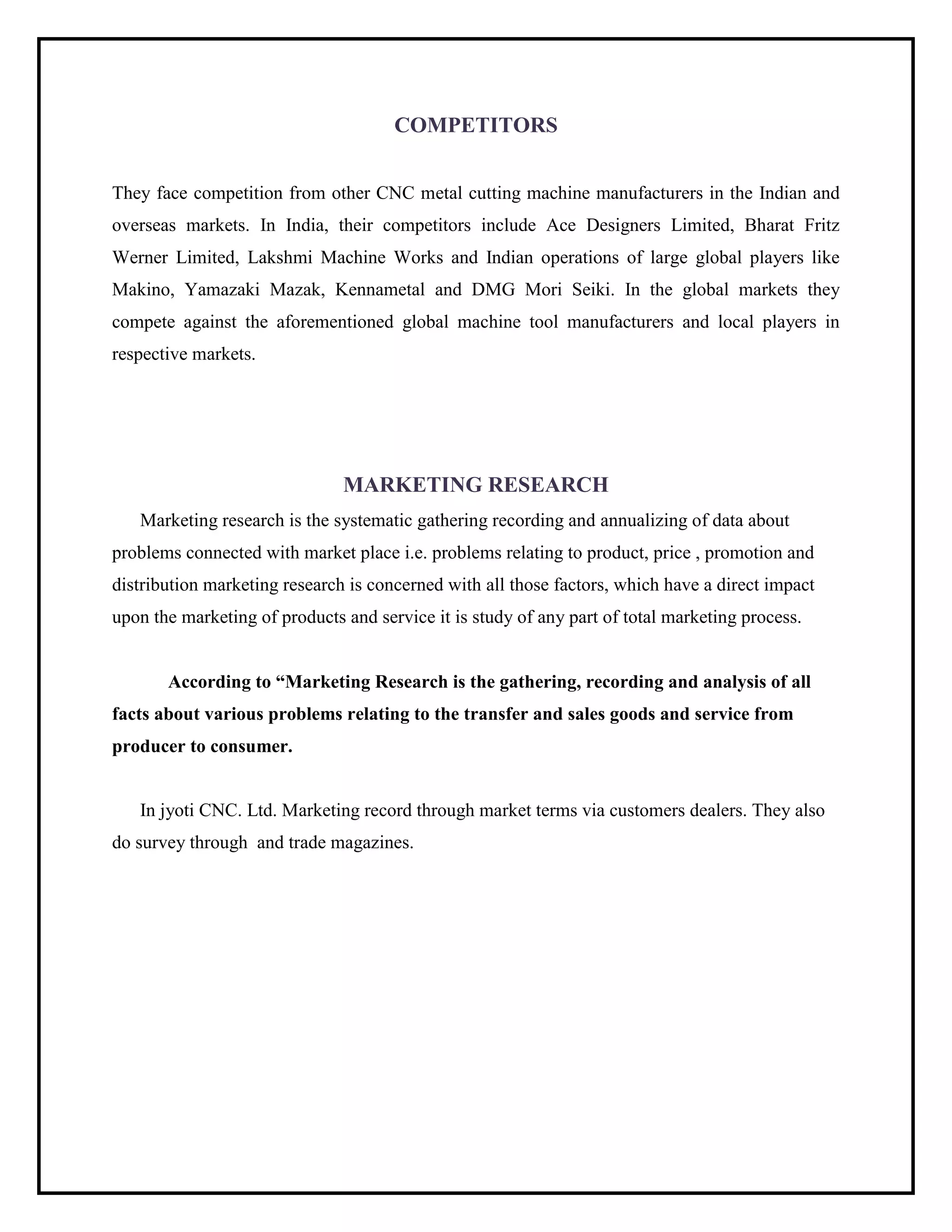 COMPETITORS
They face competition from other CNC metal cutting machine manufacturers in the Indian and
overseas markets. In India, their competitors include Ace Designers Limited, Bharat Fritz
Werner Limited, Lakshmi Machine Works and Indian operations of large global players like
Makino, Yamazaki Mazak, Kennametal and DMG Mori Seiki. In the global markets they
compete against the aforementioned global machine tool manufacturers and local players in
respective markets.
MARKETING RESEARCH
Marketing research is the systematic gathering recording and annualizing of data about
problems connected with market place i.e. problems relating to product, price , promotion and
distribution marketing research is concerned with all those factors, which have a direct impact
upon the marketing of products and service it is study of any part of total marketing process.
According to “Marketing Research is the gathering, recording and analysis of all
facts about various problems relating to the transfer and sales goods and service from
producer to consumer.
In jyoti CNC. Ltd. Marketing record through market terms via customers dealers. They also
do survey through and trade magazines.
 