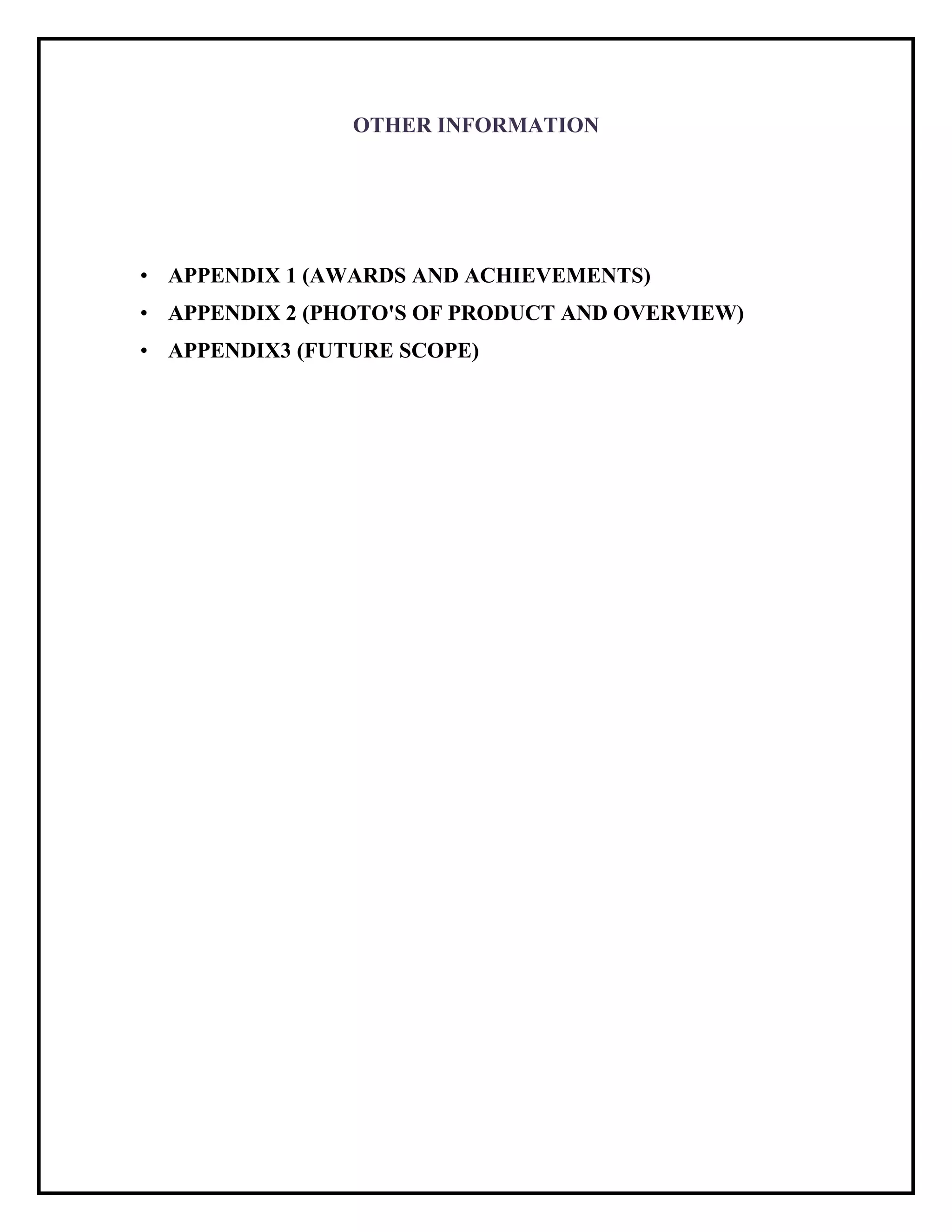 OTHER INFORMATION
• APPENDIX 1 (AWARDS AND ACHIEVEMENTS)
• APPENDIX 2 (PHOTO'S OF PRODUCT AND OVERVIEW)
• APPENDIX3 (FUTURE SCOPE)
 