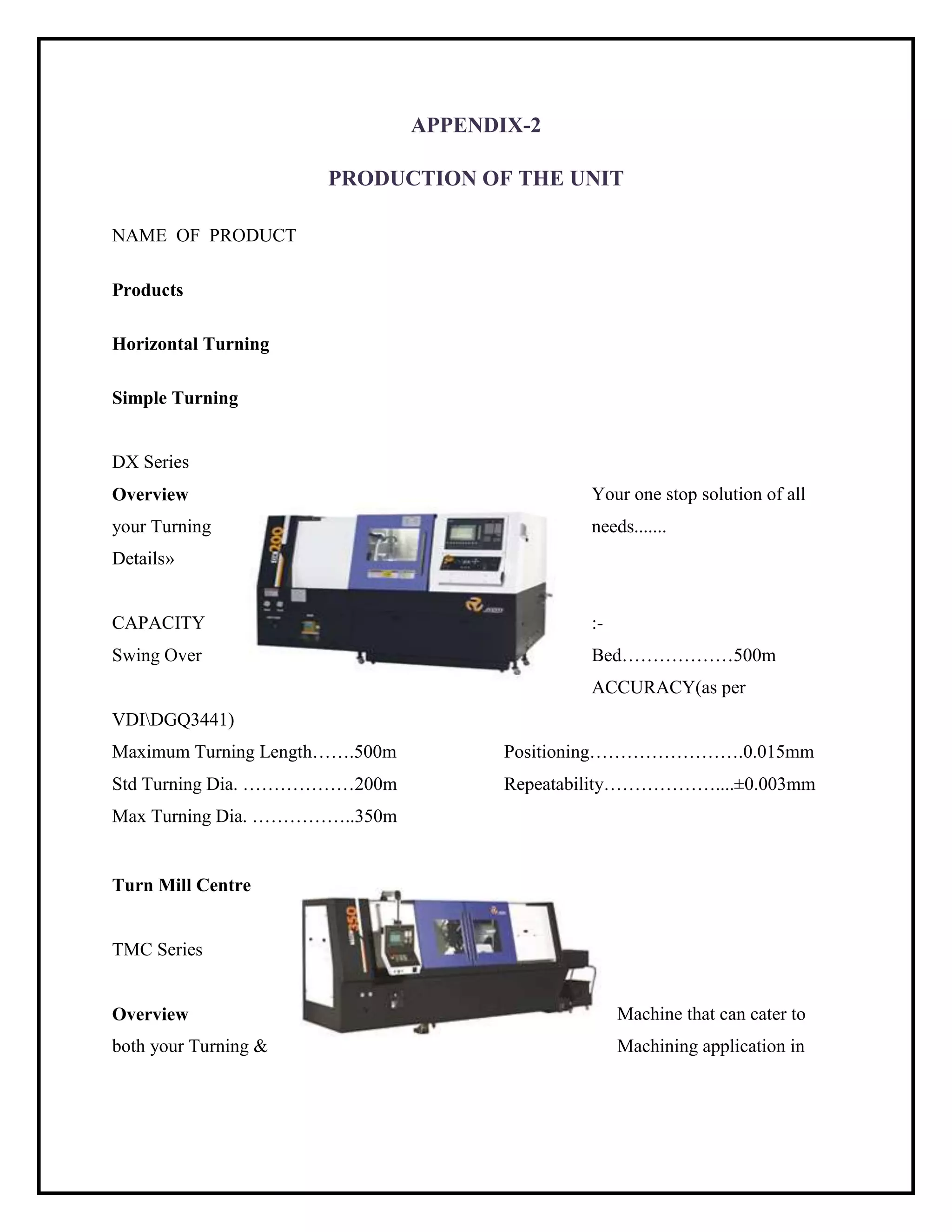 APPENDIX-2
PRODUCTION OF THE UNIT
NAME OF PRODUCT
Products
Horizontal Turning
Simple Turning
DX Series
Overview Your one stop solution of all
your Turning needs.......
Details»
CAPACITY :-
Swing Over Bed………………500m
ACCURACY(as per
VDIDGQ3441)
Maximum Turning Length…….500m Positioning…………………….0.015mm
Std Turning Dia. ………………200m Repeatability………………....±0.003mm
Max Turning Dia. ……………..350m
Turn Mill Centre
TMC Series
Overview Machine that can cater to
both your Turning & Machining application in
 