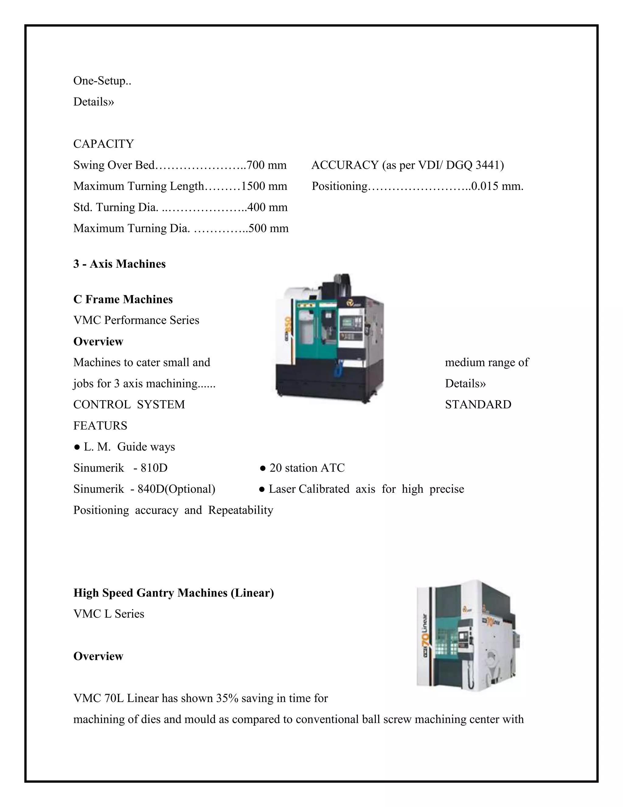 One-Setup..
Details»
CAPACITY
Swing Over Bed…………………..700 mm ACCURACY (as per VDI/ DGQ 3441)
Maximum Turning Length………1500 mm Positioning……………………..0.015 mm.
Std. Turning Dia. ..………………..400 mm
Maximum Turning Dia. …………..500 mm
3 - Axis Machines
C Frame Machines
VMC Performance Series
Overview
Machines to cater small and medium range of
jobs for 3 axis machining...... Details»
CONTROL SYSTEM STANDARD
FEATURS
● L. M. Guide ways
Sinumerik - 810D ● 20 station ATC
Sinumerik - 840D(Optional) ● Laser Calibrated axis for high precise
Positioning accuracy and Repeatability
High Speed Gantry Machines (Linear)
VMC L Series
Overview
VMC 70L Linear has shown 35% saving in time for
machining of dies and mould as compared to conventional ball screw machining center with
 