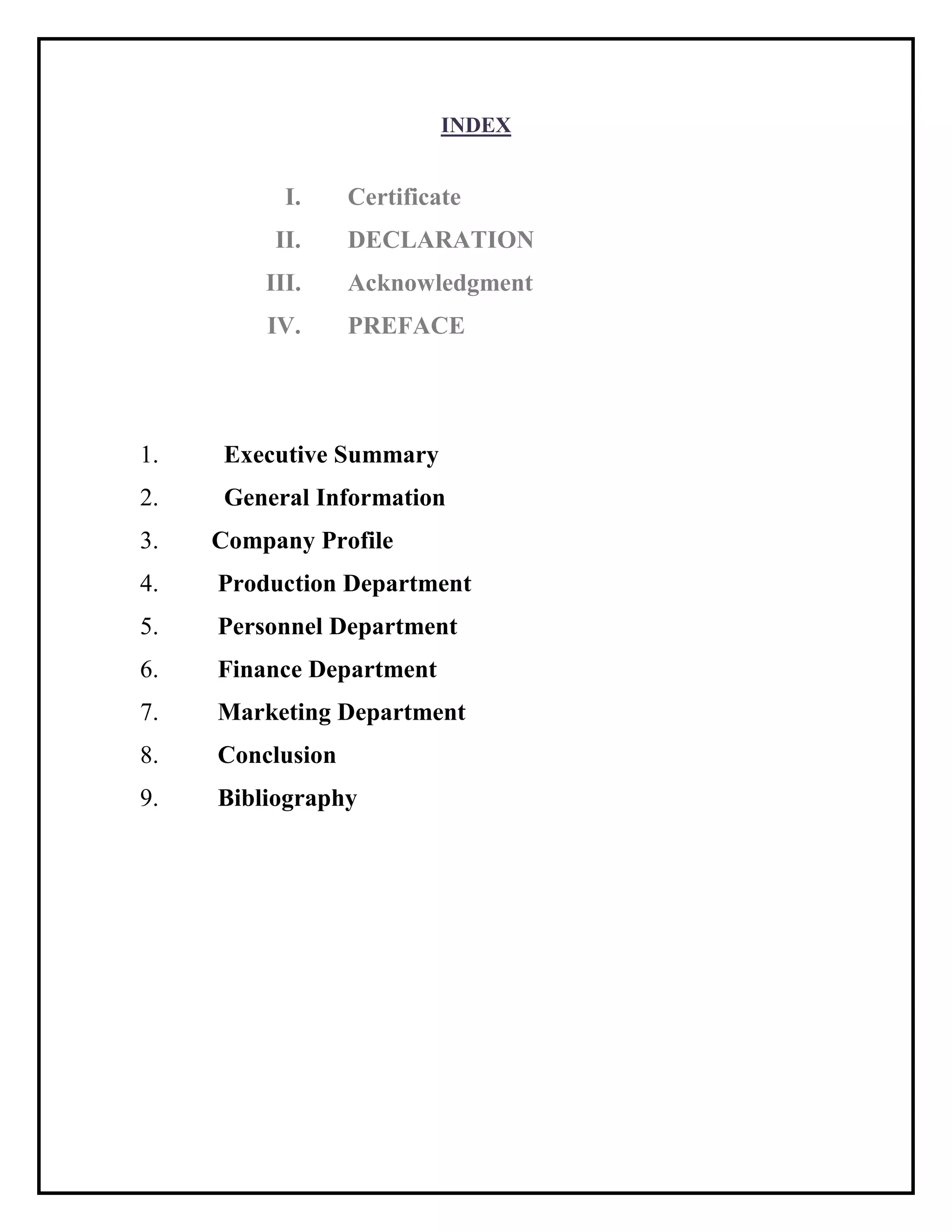 INDEX
I. Certificate
II. DECLARATION
III. Acknowledgment
IV. PREFACE
1. Executive Summary
2. General Information
3. Company Profile
4. Production Department
5. Personnel Department
6. Finance Department
7. Marketing Department
8. Conclusion
9. Bibliography
 