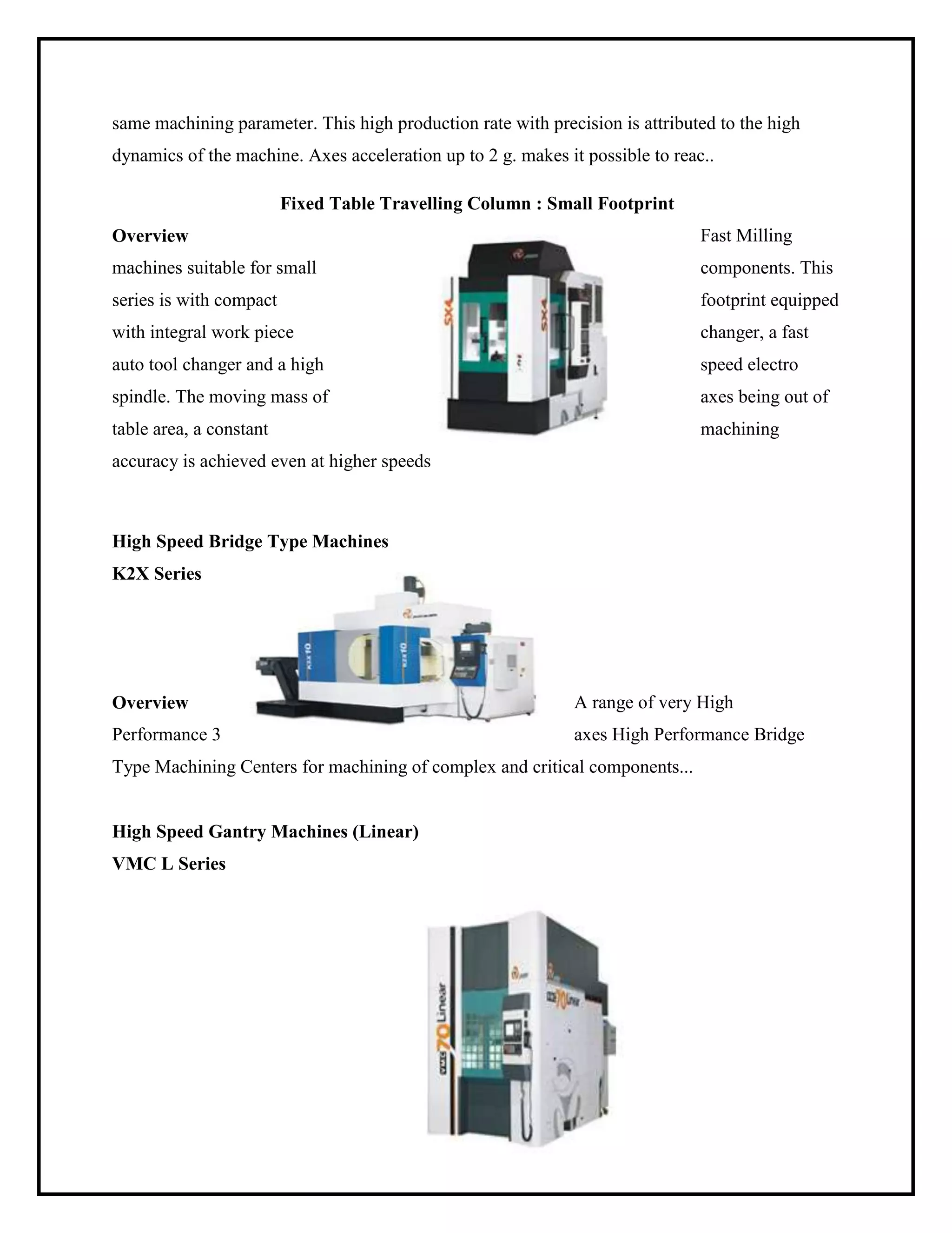 same machining parameter. This high production rate with precision is attributed to the high
dynamics of the machine. Axes acceleration up to 2 g. makes it possible to reac..
Fixed Table Travelling Column : Small Footprint
Overview Fast Milling
machines suitable for small components. This
series is with compact footprint equipped
with integral work piece changer, a fast
auto tool changer and a high speed electro
spindle. The moving mass of axes being out of
table area, a constant machining
accuracy is achieved even at higher speeds
High Speed Bridge Type Machines
K2X Series
Overview A range of very High
Performance 3 axes High Performance Bridge
Type Machining Centers for machining of complex and critical components...
High Speed Gantry Machines (Linear)
VMC L Series
 