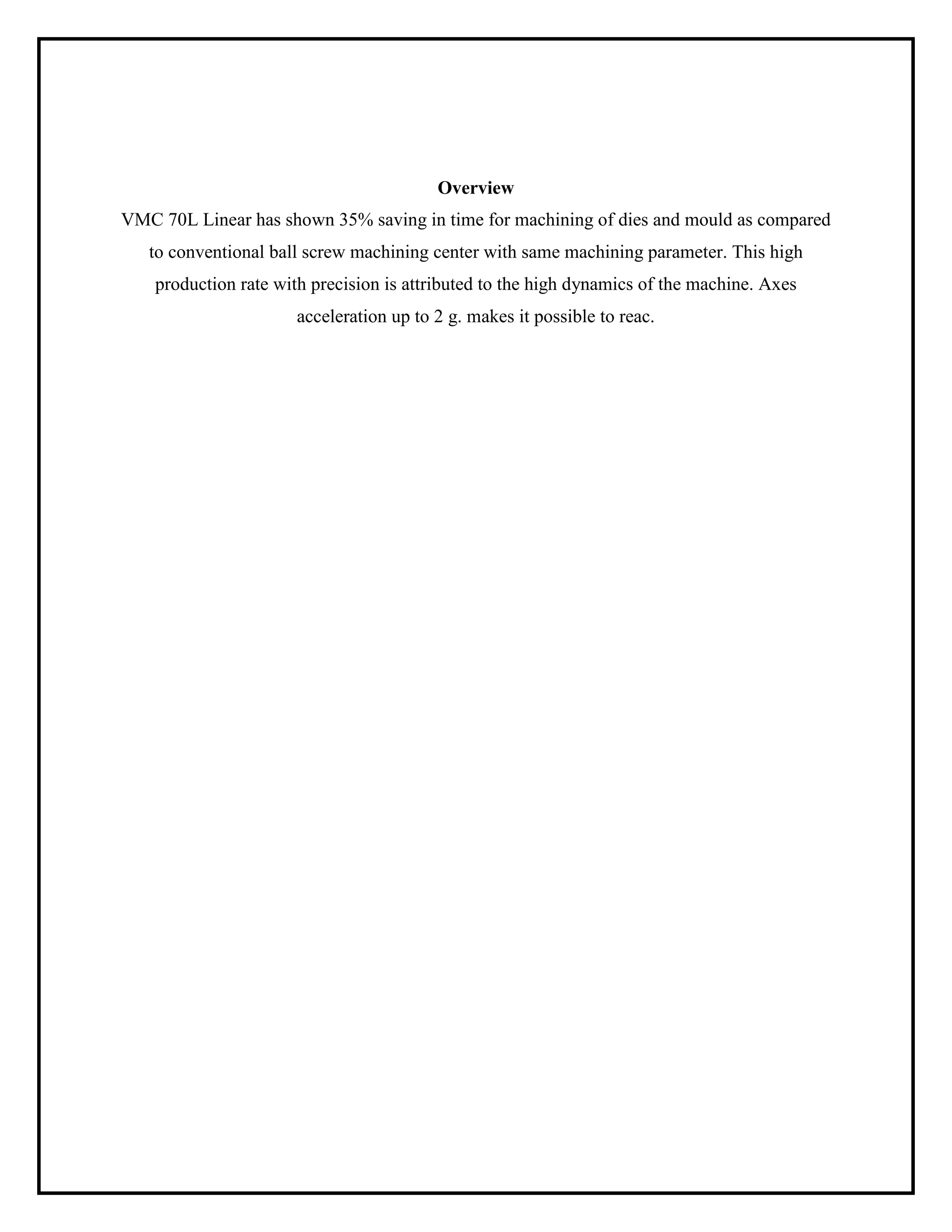 Overview
VMC 70L Linear has shown 35% saving in time for machining of dies and mould as compared
to conventional ball screw machining center with same machining parameter. This high
production rate with precision is attributed to the high dynamics of the machine. Axes
acceleration up to 2 g. makes it possible to reac.
 