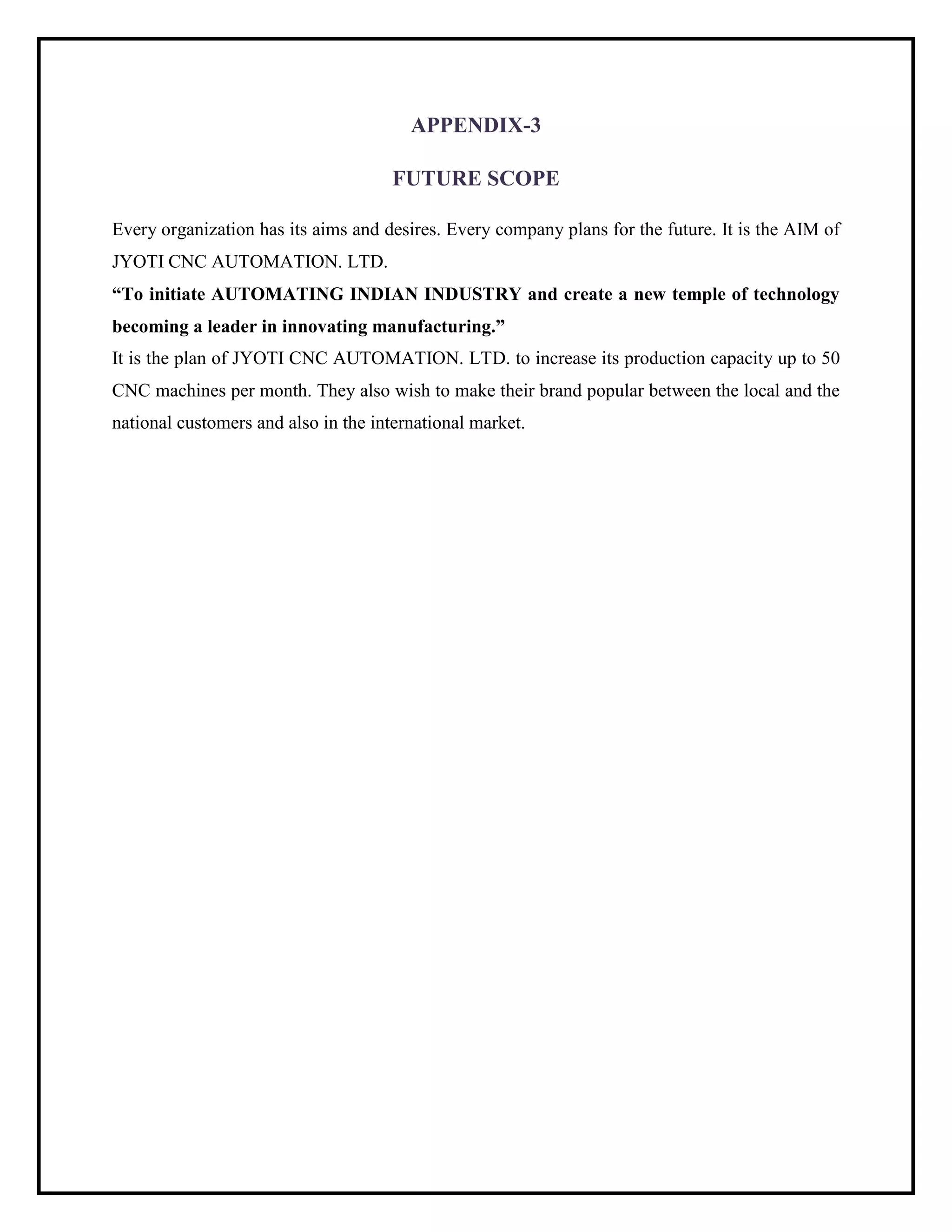 APPENDIX-3
FUTURE SCOPE
Every organization has its aims and desires. Every company plans for the future. It is the AIM of
JYOTI CNC AUTOMATION. LTD.
“To initiate AUTOMATING INDIAN INDUSTRY and create a new temple of technology
becoming a leader in innovating manufacturing.”
It is the plan of JYOTI CNC AUTOMATION. LTD. to increase its production capacity up to 50
CNC machines per month. They also wish to make their brand popular between the local and the
national customers and also in the international market.
 