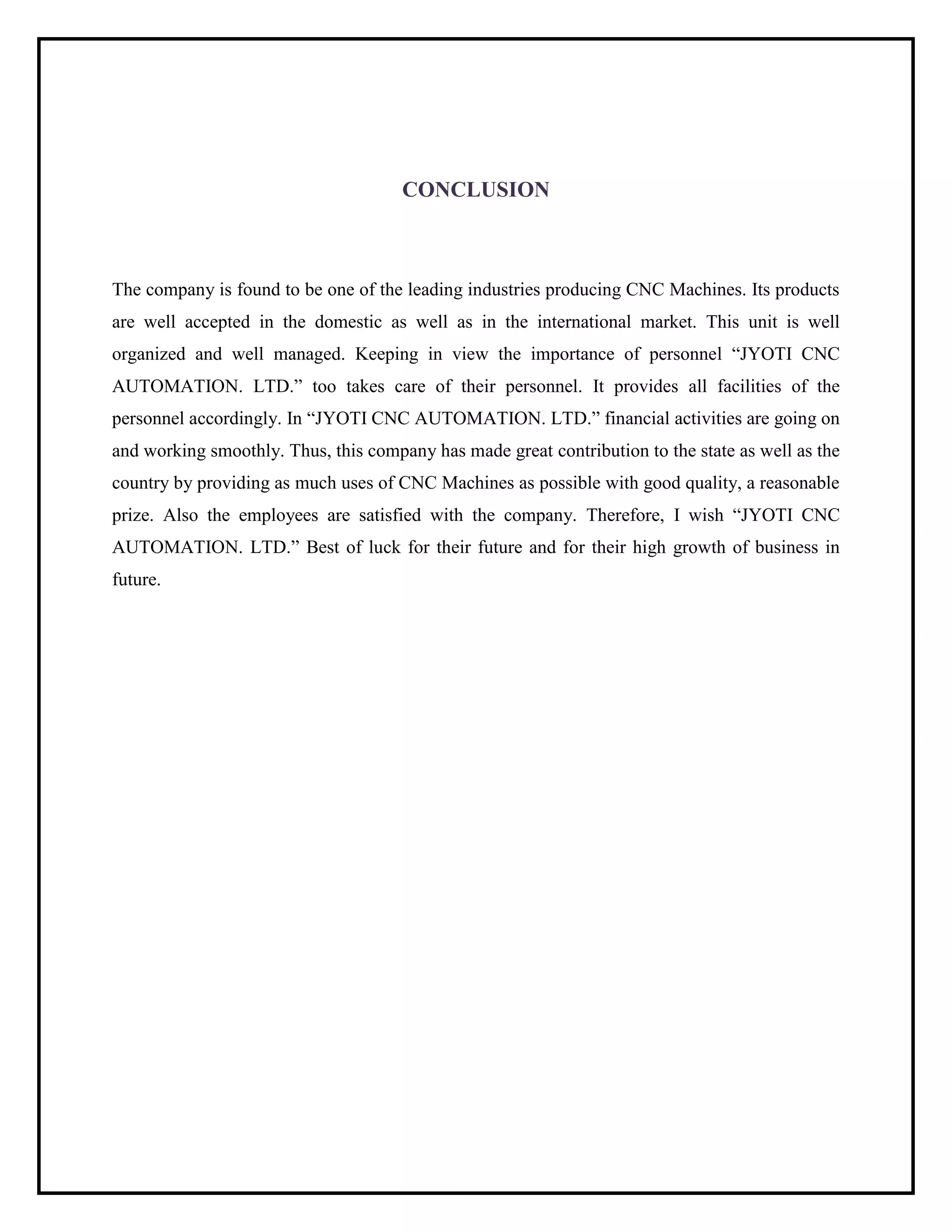 CONCLUSION
The company is found to be one of the leading industries producing CNC Machines. Its products
are well accepted in the domestic as well as in the international market. This unit is well
organized and well managed. Keeping in view the importance of personnel “JYOTI CNC
AUTOMATION. LTD.” too takes care of their personnel. It provides all facilities of the
personnel accordingly. In “JYOTI CNC AUTOMATION. LTD.” financial activities are going on
and working smoothly. Thus, this company has made great contribution to the state as well as the
country by providing as much uses of CNC Machines as possible with good quality, a reasonable
prize. Also the employees are satisfied with the company. Therefore, I wish “JYOTI CNC
AUTOMATION. LTD.” Best of luck for their future and for their high growth of business in
future.
 