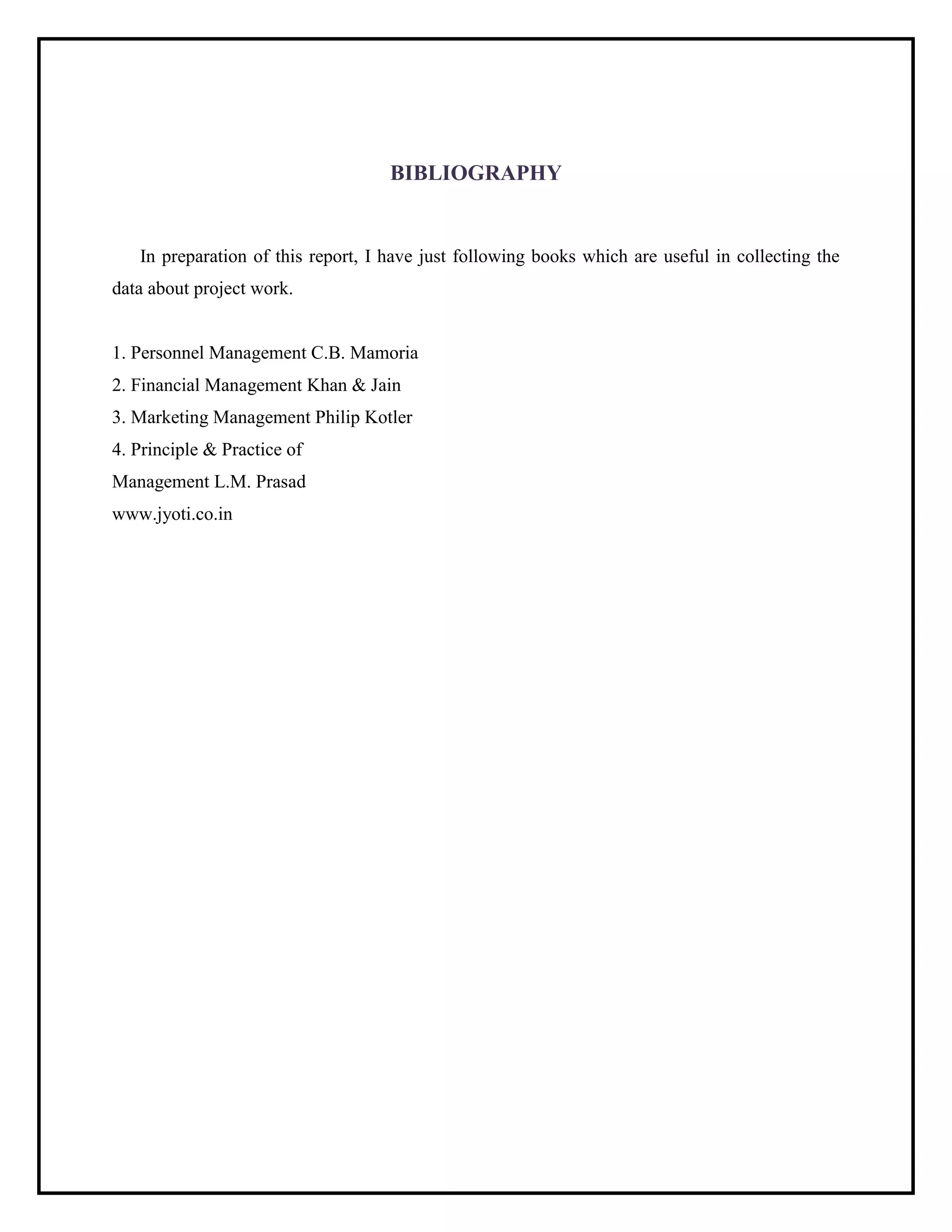 BIBLIOGRAPHY
In preparation of this report, I have just following books which are useful in collecting the
data about project work.
1. Personnel Management C.B. Mamoria
2. Financial Management Khan & Jain
3. Marketing Management Philip Kotler
4. Principle & Practice of
Management L.M. Prasad
www.jyoti.co.in
 