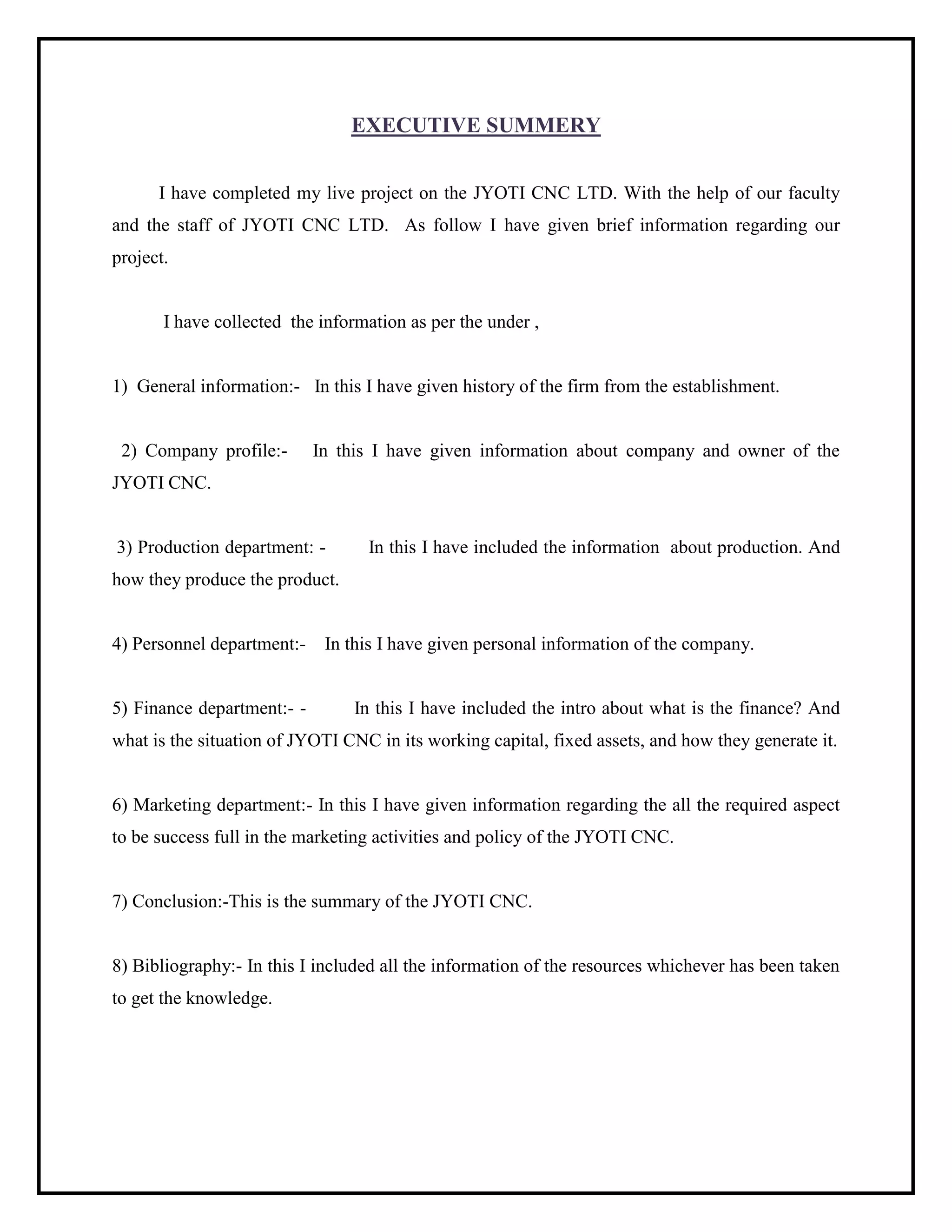 EXECUTIVE SUMMERY
I have completed my live project on the JYOTI CNC LTD. With the help of our faculty
and the staff of JYOTI CNC LTD. As follow I have given brief information regarding our
project.
I have collected the information as per the under ,
1) General information:- In this I have given history of the firm from the establishment.
2) Company profile:- In this I have given information about company and owner of the
JYOTI CNC.
3) Production department: - In this I have included the information about production. And
how they produce the product.
4) Personnel department:- In this I have given personal information of the company.
5) Finance department:- - In this I have included the intro about what is the finance? And
what is the situation of JYOTI CNC in its working capital, fixed assets, and how they generate it.
6) Marketing department:- In this I have given information regarding the all the required aspect
to be success full in the marketing activities and policy of the JYOTI CNC.
7) Conclusion:-This is the summary of the JYOTI CNC.
8) Bibliography:- In this I included all the information of the resources whichever has been taken
to get the knowledge.
 