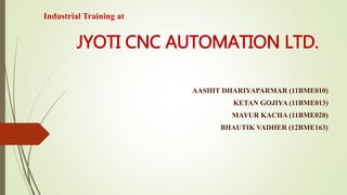 JYOTI CNC AUTOMATION LTD. 
AASHIT DHARIYAPARMAR (11BME010) 
KETAN GOJIYA (11BME013) 
MAYUR KACHA (11BME020) 
BHAUTIK VADHER (12BME163) 
Industrial Training at 
 