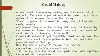 Mould Making 
• A sand mold is formed by packing sand into each half of 
the mold. The sand is packed around the pattern, which is a 
replica of the external shape of the casting. 
• When the pattern is removed, the cavity that will form the 
casting remains. 
• Any internal features of the casting that cannot be formed by 
the pattern are formed by separate cores which are made of 
sand prior to the formation of the mold. 
• It takes 45 minutes to get completely mixed and set over the 
pattern. In a mould box a pattern is kept over which the 
prepared sand is filled up. 
• Now that box is carried to the roll over machine 
manufactured by OMEGA manufacturers. 
• This machine turns the mould box upside down and separates 
the mould with the pattern. 
 