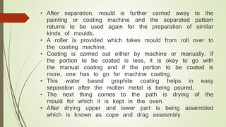 • After separation, mould is further carried away to the 
painting or coating machine and the separated pattern 
returns to be used again for the preparation of similar 
kinds of moulds. 
• A roller is provided which takes mould from roll over to 
the coating machine. 
• Coating is carried out either by machine or manually. If 
the portion to be coated is less, it is okay to go with 
the manual coating and if the portion to be coated is 
more, one has to go for machine coating. 
• This water based graphite coating helps in easy 
separation after the molten metal is being poured. 
• The next thing comes to the path is drying of the 
mould for which it is kept in the oven. 
• After drying upper and lower part is being assembled 
which is known as cope and drag assesmbly. 
 