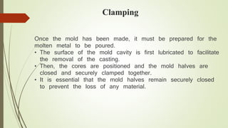 Clamping 
Once the mold has been made, it must be prepared for the 
molten metal to be poured. 
• The surface of the mold cavity is first lubricated to facilitate 
the removal of the casting. 
• Then, the cores are positioned and the mold halves are 
closed and securely clamped together. 
• It is essential that the mold halves remain securely closed 
to prevent the loss of any material. 
 