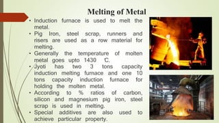 Melting of Metal 
• Induction furnace is used to melt the 
metal. 
• Pig Iron, steel scrap, runners and 
risers are used as a row material for 
melting. 
• Generally the temperature of molten 
metal goes upto 1430̊C. 
• Jyoti has two 3 tons capacity 
induction melting furnace and one 10 
tons capacity induction furnace for 
holding the molten metal. 
• According to % ratios of carbon, 
silicon and magnesium pig iron, steel 
scrap is used in melting. 
• Special additives are also used to 
achieve particular property. 
Dust collector is placed above the 
 