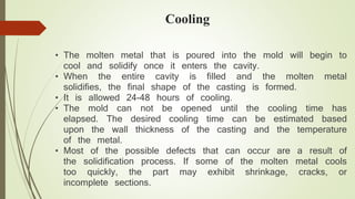 Cooling 
• The molten metal that is poured into the mold will begin to 
cool and solidify once it enters the cavity. 
• When the entire cavity is filled and the molten metal 
solidifies, the final shape of the casting is formed. 
• It is allowed 24-48 hours of cooling. 
• The mold can not be opened until the cooling time has 
elapsed. The desired cooling time can be estimated based 
upon the wall thickness of the casting and the temperature 
of the metal. 
• Most of the possible defects that can occur are a result of 
the solidification process. If some of the molten metal cools 
too quickly, the part may exhibit shrinkage, cracks, or 
incomplete sections. 
 