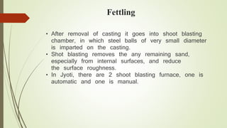 Fettling 
• After removal of casting it goes into shoot blasting 
chamber, in which steel balls of very small diameter 
is imparted on the casting. 
• Shot blasting removes the any remaining sand, 
especially from internal surfaces, and reduce 
the surface roughness. 
• In Jyoti, there are 2 shoot blasting furnace, one is 
automatic and one is manual. 
 