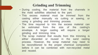 Grinding and Trimming 
• During cooling, the material from the channels in 
the mold solidifies attached to the part. 
• This excess material must be trimmed from the 
casting either manually via cutting or sawing, or 
using a grinding and trimming process. 
• The time required to trim the excess material can 
be estimated from the size of the casting's 
envelope. A larger casting will require a longer 
grinding and trimming time. 
• The scrap material that results from this trimming is 
either discarded or reused in the sand casting 
process. However, the scrap material may need to 
be reconditioned to the proper chemical composition 
before it can be combined with non-recycled metal 
and reused. 
 