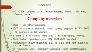 Location 
 G - 506, Lodhika GIDC, Village Metoda, Rajkot – 360 021, 
Gujarat, India. 
Company overview 
• India + 37 other countries 
• 12.7 % share in domestic metal cutting segment in FY 2012 
• 24 products in 81 variants 
• 5 units : 3 in Rajkot, India and 2 in Strasbourg, France. 
• Their Indian operations are ISO 9001:2008 certified 
• manufacture 2,500 machines p.a. in India and 150 machines 
p.a. in France. 
• In November 2007, Company acquired Huron Graffenstaden 
S.A.S. 
 
