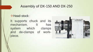 Assembly of DX-150 AND DX-250 
Head-stock : 
It supports chuck and its 
mechanism. It has 
system which clamps 
and de-clamps of work-piece. 
 