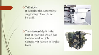 Tail-stock: 
It contains the supporting 
supporting elements i.e. 
i.e. quill 
Turret assembly: It is the 
part of machine which has 
tools to work on job. 
Generally it has ten to twelve 
tools. 
 