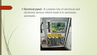 Electrical panel : It contains lots of electrical and 
electronic devices which leads it to automatic. 
automatic. 
 