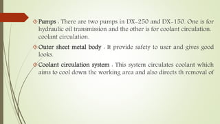 Pumps : There are two pumps in DX-250 and DX-150. One is for 
hydraulic oil transmission and the other is for coolant circulation. 
coolant circulation. 
Outer sheet metal body : It provide safety to user and gives good 
looks. 
Coolant circulation system : This system circulates coolant which 
aims to cool down the working area and also directs th removal of 
 