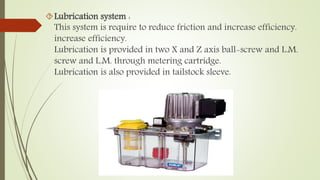 Lubrication system : 
This system is require to reduce friction and increase efficiency. 
increase efficiency. 
Lubrication is provided in two X and Z axis ball-screw and L.M. 
screw and L.M. through metering cartridge. 
Lubrication is also provided in tailstock sleeve. 
 
