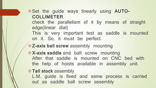 Set the guide ways linearly using AUTO-COLLIMETER 
check the parallelism of it by means of straight 
edge(linear dial) 
This is very important test as saddle is mounted 
on it. So, it must be perfect. 
Z-axis ball screw assembly mounting 
X-axis saddle and ball screw mounting 
After that saddle is mounted on CNC bed with 
the help of hoists available in assembly unit. 
Tail stock assembly 
L.M. guide is fixed and same process is carried 
out as saddle ball screw assembly 
 