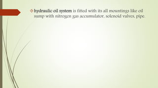 hydraulic oil system is fitted with its all mountings like oil 
sump with nitrogen gas accumulator, solenoid valves, pipe. 
 