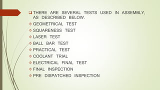  THERE ARE SEVERAL TESTS USED IN ASSEMBLY, 
AS DESCRIBED BELOW. 
 GEOMETRICAL TEST 
 SQUARENESS TEST 
 LASER TEST 
 BALL BAR TEST 
 PRACTICAL TEST 
 COOLANT TRIAL 
 ELECTRICAL FINAL TEST 
 FINAL INSPECTION 
 PRE DISPATCHED INSPECTION 
 