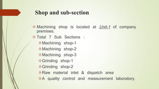 Shop and sub-section 
 Machining shop is located at Unit-1 of company 
premises. 
 Total 7 Sub Sections : 
Machining shop-1 
Machining shop-2 
Machining shop-3 
Grinding shop-1 
Grinding shop-2 
Raw material inlet & dispatch area 
A quality control and measurement laboratory. 
 