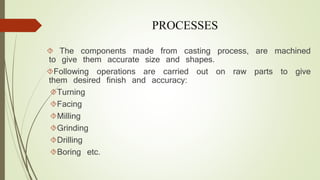 PROCESSES 
 The components made from casting process, are machined 
to give them accurate size and shapes. 
Following operations are carried out on raw parts to give 
them desired finish and accuracy: 
Turning 
Facing 
Milling 
Grinding 
Drilling 
Boring etc. 
 