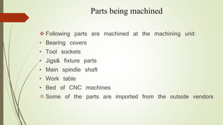 Parts being machined 
 Following parts are machined at the machining unit: 
• Bearing covers 
• Tool sockets 
• Jigs& fixture parts 
• Main spindle shaft 
• Work table 
• Bed of CNC machines 
 Some of the parts are imported from the outside vendors 
 