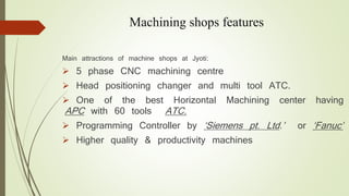 Machining shops features 
Main attractions of machine shops at Jyoti: 
 5 phase CNC machining centre 
 Head positioning changer and multi tool ATC. 
 One of the best Horizontal Machining center having 
APC with 60 tools ATC. 
 Programming Controller by ‘Siemens pt. Ltd.’ or ‘Fanuc’ 
 Higher quality & productivity machines 
 