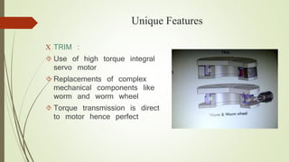 Unique Features 
 TRIM : 
 Use of high torque integral 
servo motor 
 Replacements of complex 
mechanical components like 
worm and worm wheel 
 Torque transmission is direct 
to motor hence perfect 
 