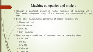 Machine companies and models 
 Although a significant amount of mother machinery at machining unit is 
from foreign companies, many of the machines are manufactured by Jyoti 
itself. 
 Some other manufacturing companies of mother machines are: 
 Huron pvt. Ltd. 
 Nicola correa 
 DMC ltd. 
 SNK machines 
 Here are some model no. of machines used at machining shop: 
• VMC -640 
• DX-250 
• ATM-160 
• VMC-430 
• AM-430 
 