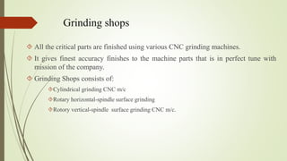 Grinding shops 
 All the critical parts are finished using various CNC grinding machines. 
 It gives finest accuracy finishes to the machine parts that is in perfect tune with 
mission of the company. 
 Grinding Shops consists of: 
Cylindrical grinding CNC m/c 
Rotary horizontal-spindle surface grinding 
Rotory vertical-spindle surface grinding CNC m/c. 
 