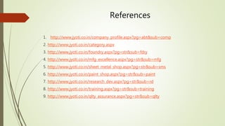 References 
1. http://www.jyoti.co.in/company_profile.aspx?pg=abt&sub=comp 
2. http://www.jyoti.co.in/category.aspx 
3. http://www.jyoti.co.in/foundry.aspx?pg=str&sub=fdry 
4. http://www.jyoti.co.in/mfg_excellence.aspx?pg=str&sub=mfg 
5. http://www.jyoti.co.in/sheet_metal_shop.aspx?pg=str&sub=sms 
6. http://www.jyoti.co.in/paint_shop.aspx?pg=str&sub=paint 
7. http://www.jyoti.co.in/research_dev.aspx?pg=str&sub=rd 
8. http://www.jyoti.co.in/training.aspx?pg=str&sub=training 
9. http://www.jyoti.co.in/qlty_assurance.aspx?pg=str&sub=qlty 
 