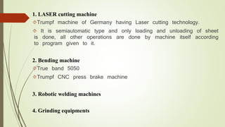 1. LASER cutting machine 
Trumpf machine of Germany having Laser cutting technology. 
 It is semiautomatic type and only loading and unloading of sheet 
is done, all other operations are done by machine itself according 
to program given to it. 
2. Bending machine 
True band 5050 
Trumpf CNC press brake machine 
3. Robotic welding machines 
4. Grinding equipments 
 
