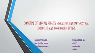 CONCEPT OF HUMAN RIGHTS EDUCATION,CHARACTERISTICS,
OBJECTIVE AND CURRICULUM OF HRE
SUBMITTED TO SUBMITTED BY
Ms. Anisha pahal JYOTI
Teacher assistant 14060284
B.ED
 